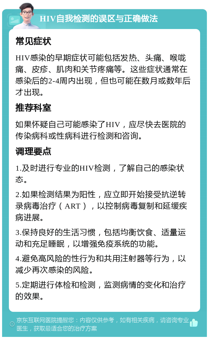 HIV自我检测的误区与正确做法 常见症状 HIV感染的早期症状可能包括发热、头痛、喉咙痛、皮疹、肌肉和关节疼痛等。这些症状通常在感染后的2-4周内出现，但也可能在数月或数年后才出现。 推荐科室 如果怀疑自己可能感染了HIV，应尽快去医院的传染病科或性病科进行检测和咨询。 调理要点 1.及时进行专业的HIV检测，了解自己的感染状态。 2.如果检测结果为阳性，应立即开始接受抗逆转录病毒治疗（ART），以控制病毒复制和延缓疾病进展。 3.保持良好的生活习惯，包括均衡饮食、适量运动和充足睡眠，以增强免疫系统的功能。 4.避免高风险的性行为和共用注射器等行为，以减少再次感染的风险。 5.定期进行体检和检测，监测病情的变化和治疗的效果。