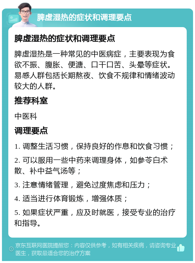 脾虚湿热的症状和调理要点 脾虚湿热的症状和调理要点 脾虚湿热是一种常见的中医病症，主要表现为食欲不振、腹胀、便溏、口干口苦、头晕等症状。易感人群包括长期熬夜、饮食不规律和情绪波动较大的人群。 推荐科室 中医科 调理要点 1. 调整生活习惯，保持良好的作息和饮食习惯； 2. 可以服用一些中药来调理身体，如参苓白术散、补中益气汤等； 3. 注意情绪管理，避免过度焦虑和压力； 4. 适当进行体育锻炼，增强体质； 5. 如果症状严重，应及时就医，接受专业的治疗和指导。