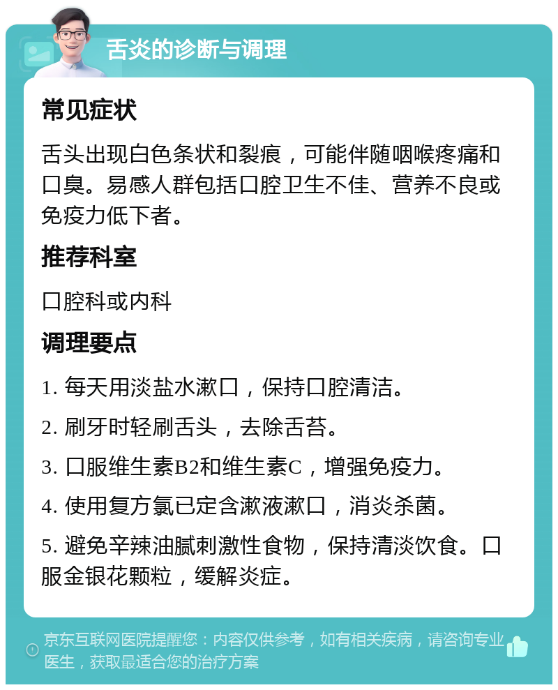 舌炎的诊断与调理 常见症状 舌头出现白色条状和裂痕，可能伴随咽喉疼痛和口臭。易感人群包括口腔卫生不佳、营养不良或免疫力低下者。 推荐科室 口腔科或内科 调理要点 1. 每天用淡盐水漱口，保持口腔清洁。 2. 刷牙时轻刷舌头，去除舌苔。 3. 口服维生素B2和维生素C，增强免疫力。 4. 使用复方氯已定含漱液漱口，消炎杀菌。 5. 避免辛辣油腻刺激性食物，保持清淡饮食。口服金银花颗粒，缓解炎症。