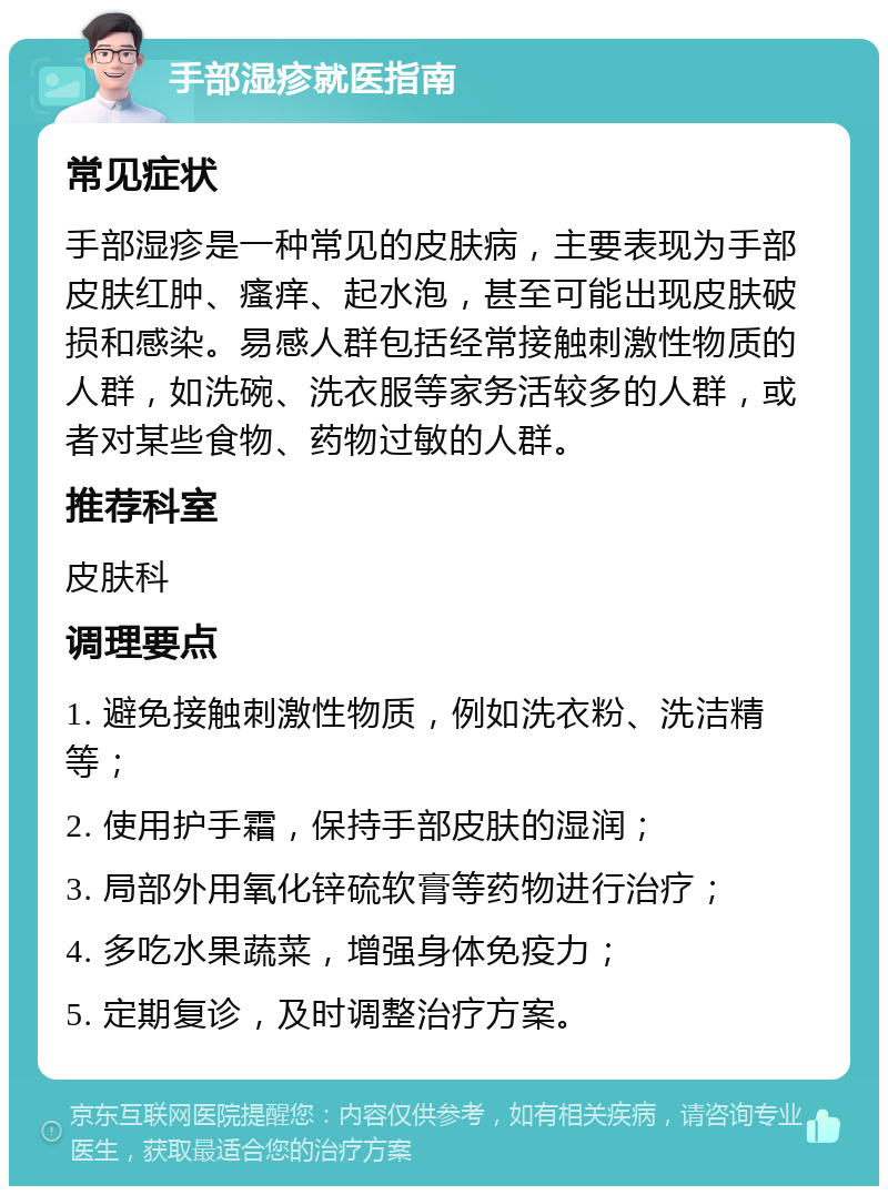 手部湿疹就医指南 常见症状 手部湿疹是一种常见的皮肤病，主要表现为手部皮肤红肿、瘙痒、起水泡，甚至可能出现皮肤破损和感染。易感人群包括经常接触刺激性物质的人群，如洗碗、洗衣服等家务活较多的人群，或者对某些食物、药物过敏的人群。 推荐科室 皮肤科 调理要点 1. 避免接触刺激性物质，例如洗衣粉、洗洁精等； 2. 使用护手霜，保持手部皮肤的湿润； 3. 局部外用氧化锌硫软膏等药物进行治疗； 4. 多吃水果蔬菜，增强身体免疫力； 5. 定期复诊，及时调整治疗方案。