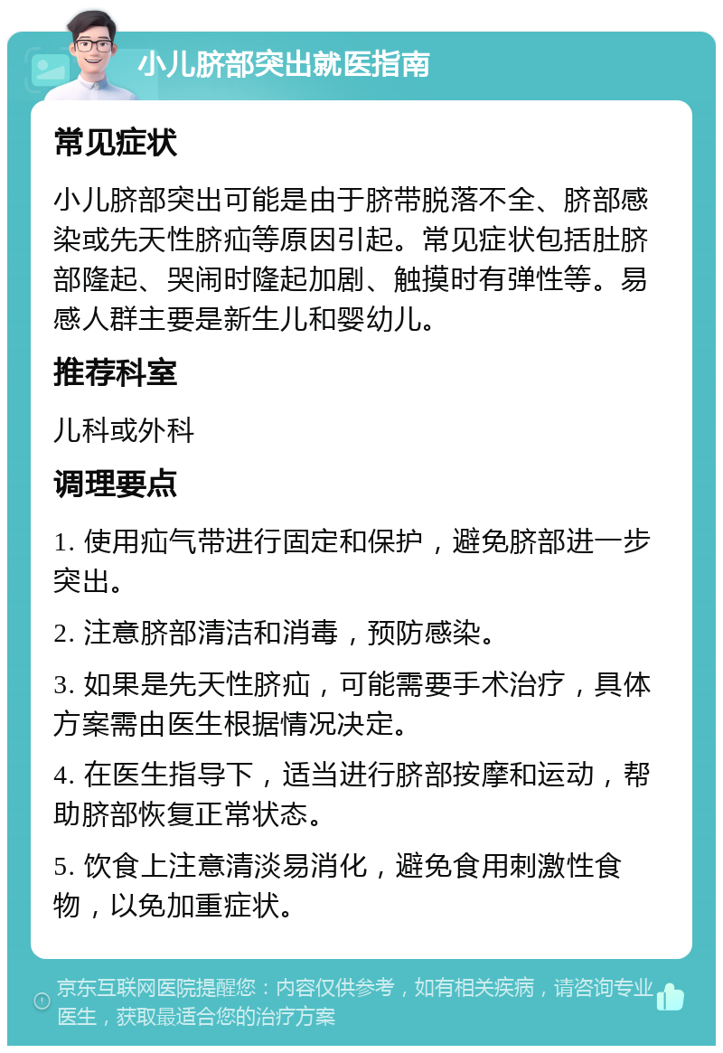 小儿脐部突出就医指南 常见症状 小儿脐部突出可能是由于脐带脱落不全、脐部感染或先天性脐疝等原因引起。常见症状包括肚脐部隆起、哭闹时隆起加剧、触摸时有弹性等。易感人群主要是新生儿和婴幼儿。 推荐科室 儿科或外科 调理要点 1. 使用疝气带进行固定和保护，避免脐部进一步突出。 2. 注意脐部清洁和消毒，预防感染。 3. 如果是先天性脐疝，可能需要手术治疗，具体方案需由医生根据情况决定。 4. 在医生指导下，适当进行脐部按摩和运动，帮助脐部恢复正常状态。 5. 饮食上注意清淡易消化，避免食用刺激性食物，以免加重症状。