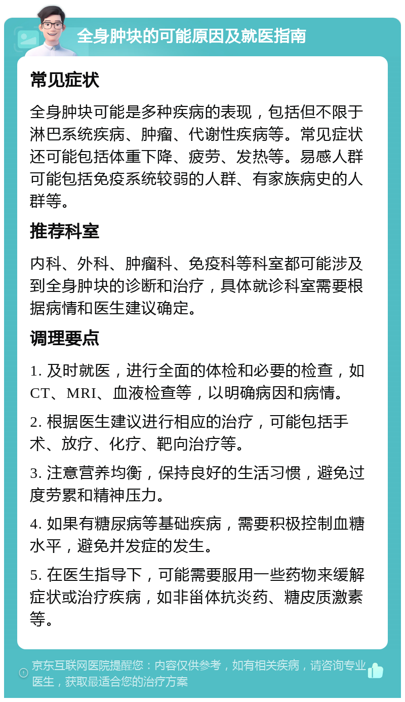 全身肿块的可能原因及就医指南 常见症状 全身肿块可能是多种疾病的表现，包括但不限于淋巴系统疾病、肿瘤、代谢性疾病等。常见症状还可能包括体重下降、疲劳、发热等。易感人群可能包括免疫系统较弱的人群、有家族病史的人群等。 推荐科室 内科、外科、肿瘤科、免疫科等科室都可能涉及到全身肿块的诊断和治疗，具体就诊科室需要根据病情和医生建议确定。 调理要点 1. 及时就医，进行全面的体检和必要的检查，如CT、MRI、血液检查等，以明确病因和病情。 2. 根据医生建议进行相应的治疗，可能包括手术、放疗、化疗、靶向治疗等。 3. 注意营养均衡，保持良好的生活习惯，避免过度劳累和精神压力。 4. 如果有糖尿病等基础疾病，需要积极控制血糖水平，避免并发症的发生。 5. 在医生指导下，可能需要服用一些药物来缓解症状或治疗疾病，如非甾体抗炎药、糖皮质激素等。