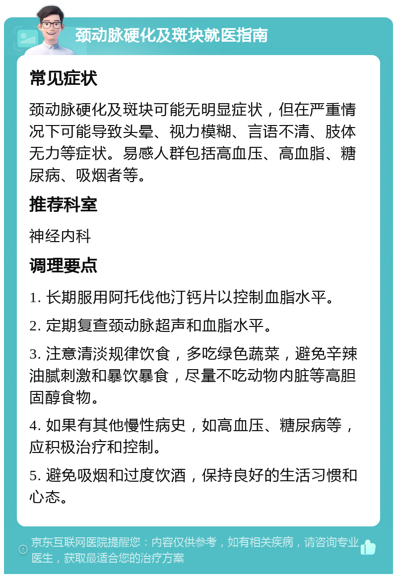 颈动脉硬化及斑块就医指南 常见症状 颈动脉硬化及斑块可能无明显症状，但在严重情况下可能导致头晕、视力模糊、言语不清、肢体无力等症状。易感人群包括高血压、高血脂、糖尿病、吸烟者等。 推荐科室 神经内科 调理要点 1. 长期服用阿托伐他汀钙片以控制血脂水平。 2. 定期复查颈动脉超声和血脂水平。 3. 注意清淡规律饮食，多吃绿色蔬菜，避免辛辣油腻刺激和暴饮暴食，尽量不吃动物内脏等高胆固醇食物。 4. 如果有其他慢性病史，如高血压、糖尿病等，应积极治疗和控制。 5. 避免吸烟和过度饮酒，保持良好的生活习惯和心态。