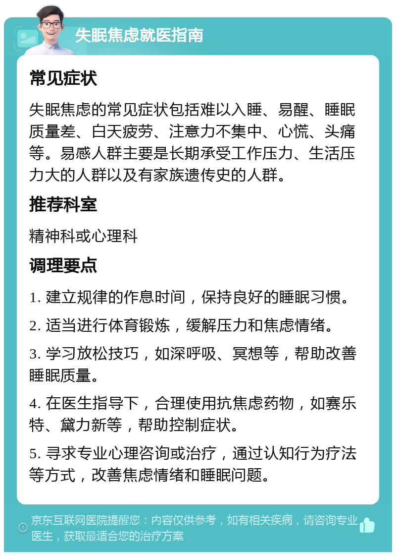 失眠焦虑就医指南 常见症状 失眠焦虑的常见症状包括难以入睡、易醒、睡眠质量差、白天疲劳、注意力不集中、心慌、头痛等。易感人群主要是长期承受工作压力、生活压力大的人群以及有家族遗传史的人群。 推荐科室 精神科或心理科 调理要点 1. 建立规律的作息时间，保持良好的睡眠习惯。 2. 适当进行体育锻炼，缓解压力和焦虑情绪。 3. 学习放松技巧，如深呼吸、冥想等，帮助改善睡眠质量。 4. 在医生指导下，合理使用抗焦虑药物，如赛乐特、黛力新等，帮助控制症状。 5. 寻求专业心理咨询或治疗，通过认知行为疗法等方式，改善焦虑情绪和睡眠问题。