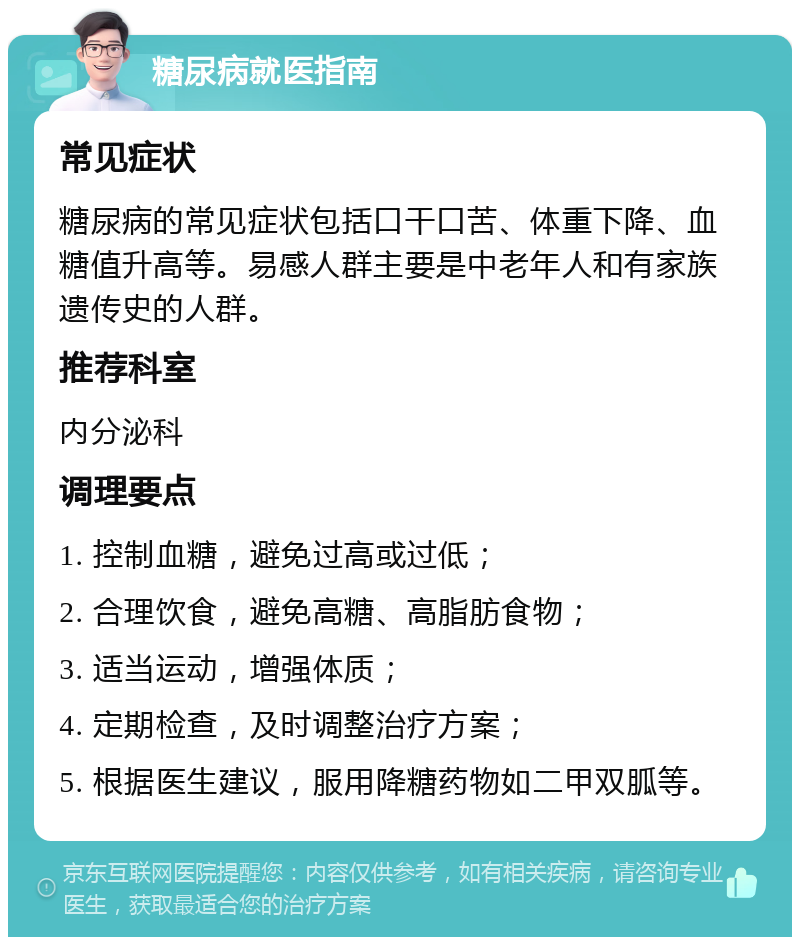 糖尿病就医指南 常见症状 糖尿病的常见症状包括口干口苦、体重下降、血糖值升高等。易感人群主要是中老年人和有家族遗传史的人群。 推荐科室 内分泌科 调理要点 1. 控制血糖，避免过高或过低； 2. 合理饮食，避免高糖、高脂肪食物； 3. 适当运动，增强体质； 4. 定期检查，及时调整治疗方案； 5. 根据医生建议，服用降糖药物如二甲双胍等。