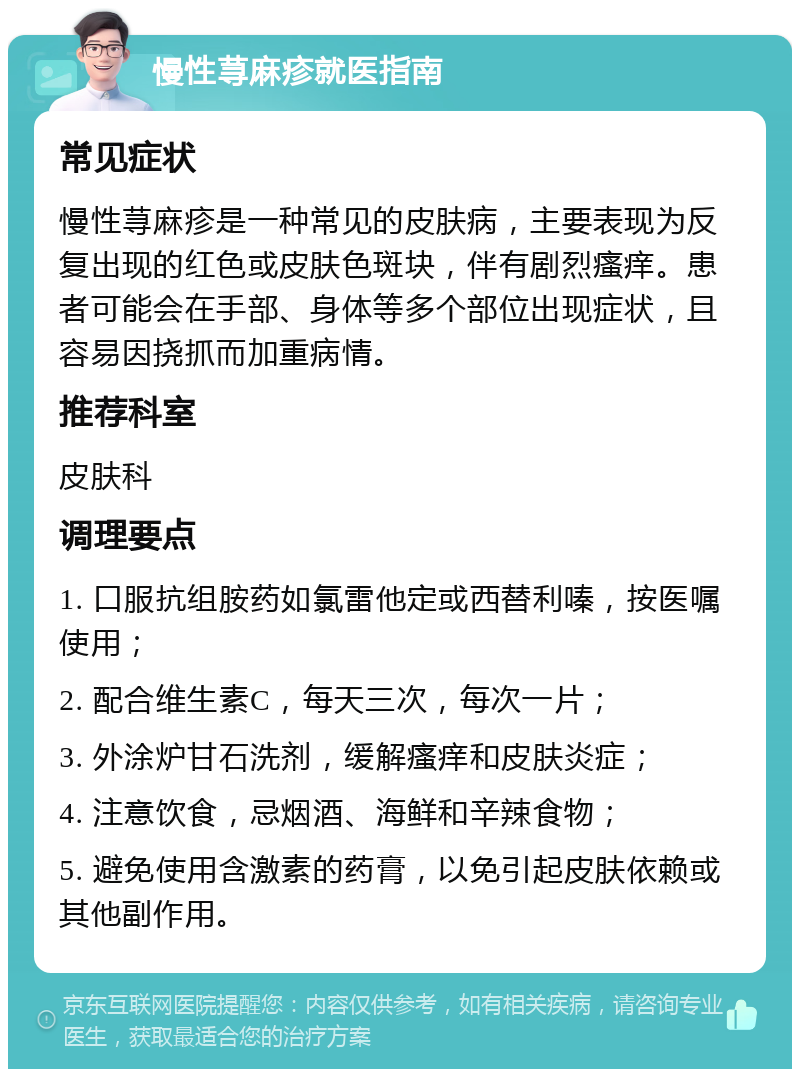 慢性荨麻疹就医指南 常见症状 慢性荨麻疹是一种常见的皮肤病，主要表现为反复出现的红色或皮肤色斑块，伴有剧烈瘙痒。患者可能会在手部、身体等多个部位出现症状，且容易因挠抓而加重病情。 推荐科室 皮肤科 调理要点 1. 口服抗组胺药如氯雷他定或西替利嗪，按医嘱使用； 2. 配合维生素C，每天三次，每次一片； 3. 外涂炉甘石洗剂，缓解瘙痒和皮肤炎症； 4. 注意饮食，忌烟酒、海鲜和辛辣食物； 5. 避免使用含激素的药膏，以免引起皮肤依赖或其他副作用。