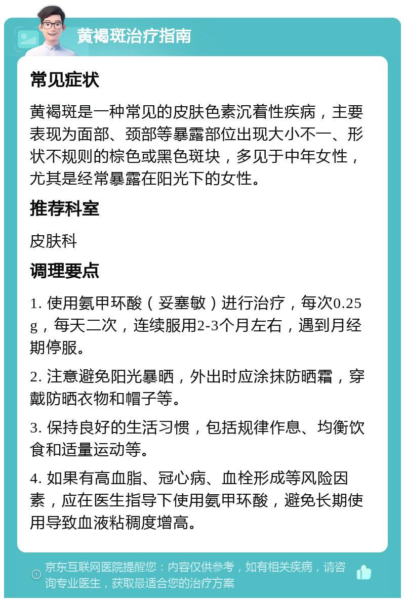 黄褐斑治疗指南 常见症状 黄褐斑是一种常见的皮肤色素沉着性疾病，主要表现为面部、颈部等暴露部位出现大小不一、形状不规则的棕色或黑色斑块，多见于中年女性，尤其是经常暴露在阳光下的女性。 推荐科室 皮肤科 调理要点 1. 使用氨甲环酸（妥塞敏）进行治疗，每次0.25g，每天二次，连续服用2-3个月左右，遇到月经期停服。 2. 注意避免阳光暴晒，外出时应涂抹防晒霜，穿戴防晒衣物和帽子等。 3. 保持良好的生活习惯，包括规律作息、均衡饮食和适量运动等。 4. 如果有高血脂、冠心病、血栓形成等风险因素，应在医生指导下使用氨甲环酸，避免长期使用导致血液粘稠度增高。