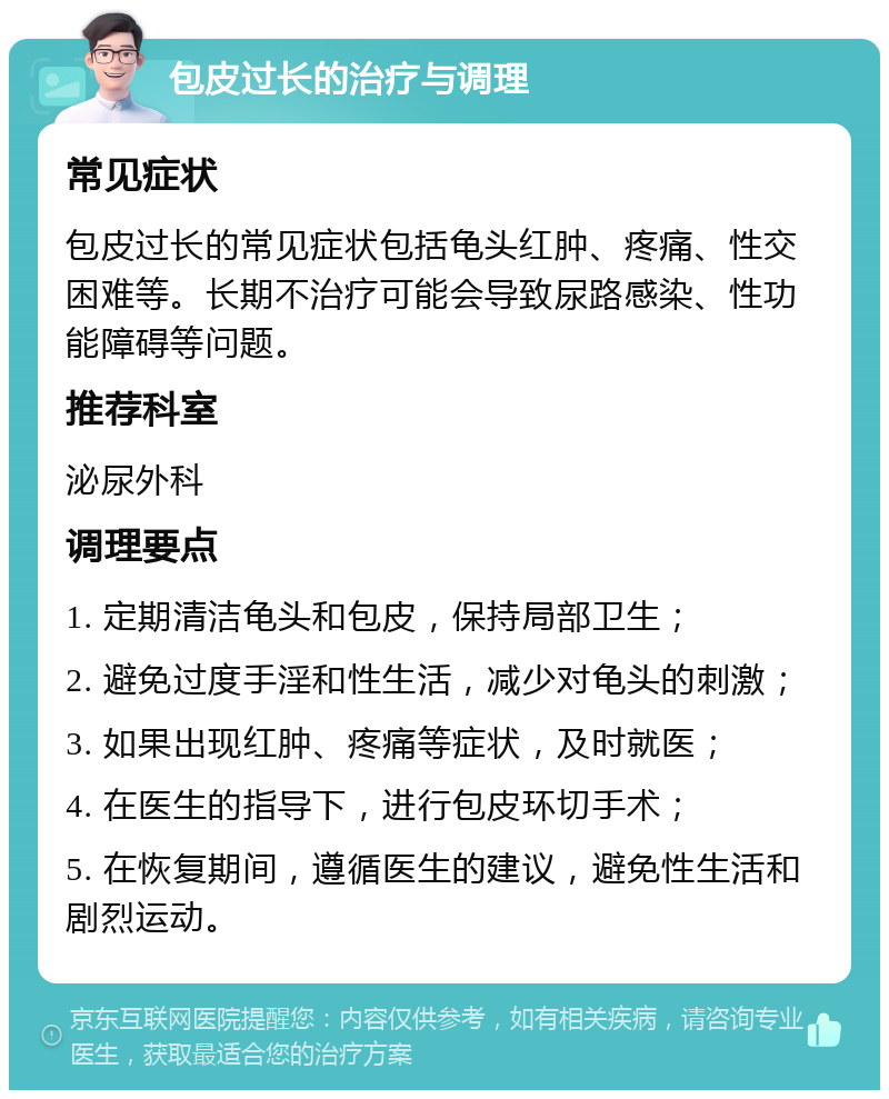 包皮过长的治疗与调理 常见症状 包皮过长的常见症状包括龟头红肿、疼痛、性交困难等。长期不治疗可能会导致尿路感染、性功能障碍等问题。 推荐科室 泌尿外科 调理要点 1. 定期清洁龟头和包皮，保持局部卫生； 2. 避免过度手淫和性生活，减少对龟头的刺激； 3. 如果出现红肿、疼痛等症状，及时就医； 4. 在医生的指导下，进行包皮环切手术； 5. 在恢复期间，遵循医生的建议，避免性生活和剧烈运动。