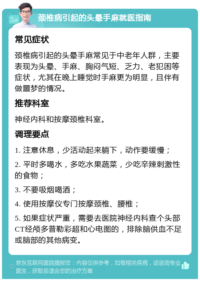 颈椎病引起的头晕手麻就医指南 常见症状 颈椎病引起的头晕手麻常见于中老年人群，主要表现为头晕、手麻、胸闷气短、乏力、老犯困等症状，尤其在晚上睡觉时手麻更为明显，且伴有做噩梦的情况。 推荐科室 神经内科和按摩颈椎科室。 调理要点 1. 注意休息，少活动起来躺下，动作要缓慢； 2. 平时多喝水，多吃水果蔬菜，少吃辛辣刺激性的食物； 3. 不要吸烟喝酒； 4. 使用按摩仪专门按摩颈椎、腰椎； 5. 如果症状严重，需要去医院神经内科查个头部CT经颅多普勒彩超和心电图的，排除脑供血不足或脑部的其他病变。