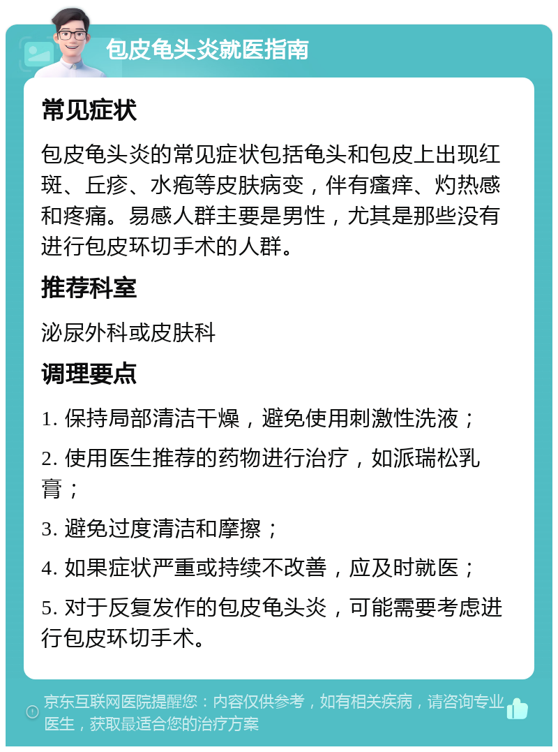 包皮龟头炎就医指南 常见症状 包皮龟头炎的常见症状包括龟头和包皮上出现红斑、丘疹、水疱等皮肤病变，伴有瘙痒、灼热感和疼痛。易感人群主要是男性，尤其是那些没有进行包皮环切手术的人群。 推荐科室 泌尿外科或皮肤科 调理要点 1. 保持局部清洁干燥，避免使用刺激性洗液； 2. 使用医生推荐的药物进行治疗，如派瑞松乳膏； 3. 避免过度清洁和摩擦； 4. 如果症状严重或持续不改善，应及时就医； 5. 对于反复发作的包皮龟头炎，可能需要考虑进行包皮环切手术。