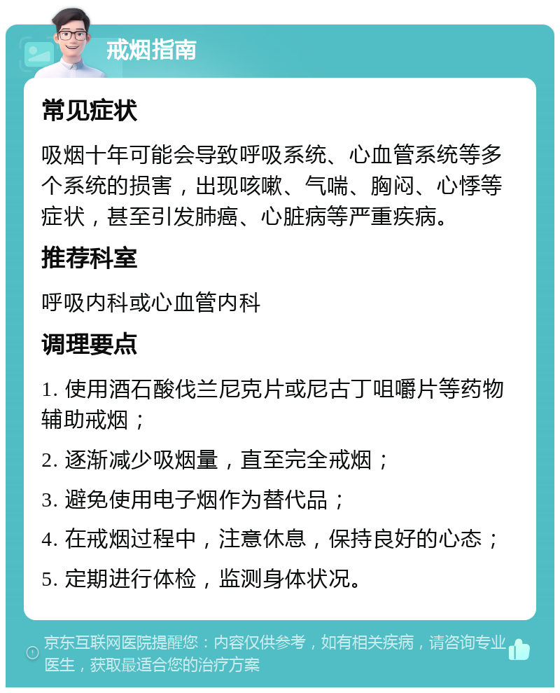 戒烟指南 常见症状 吸烟十年可能会导致呼吸系统、心血管系统等多个系统的损害，出现咳嗽、气喘、胸闷、心悸等症状，甚至引发肺癌、心脏病等严重疾病。 推荐科室 呼吸内科或心血管内科 调理要点 1. 使用酒石酸伐兰尼克片或尼古丁咀嚼片等药物辅助戒烟； 2. 逐渐减少吸烟量，直至完全戒烟； 3. 避免使用电子烟作为替代品； 4. 在戒烟过程中，注意休息，保持良好的心态； 5. 定期进行体检，监测身体状况。