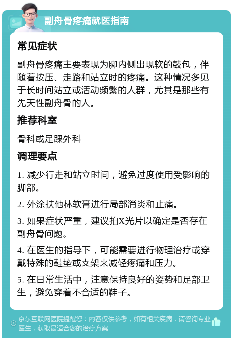 副舟骨疼痛就医指南 常见症状 副舟骨疼痛主要表现为脚内侧出现软的鼓包，伴随着按压、走路和站立时的疼痛。这种情况多见于长时间站立或活动频繁的人群，尤其是那些有先天性副舟骨的人。 推荐科室 骨科或足踝外科 调理要点 1. 减少行走和站立时间，避免过度使用受影响的脚部。 2. 外涂扶他林软膏进行局部消炎和止痛。 3. 如果症状严重，建议拍X光片以确定是否存在副舟骨问题。 4. 在医生的指导下，可能需要进行物理治疗或穿戴特殊的鞋垫或支架来减轻疼痛和压力。 5. 在日常生活中，注意保持良好的姿势和足部卫生，避免穿着不合适的鞋子。