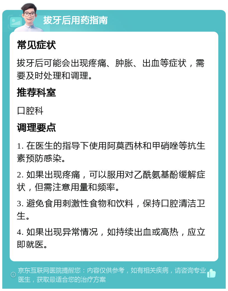 拔牙后用药指南 常见症状 拔牙后可能会出现疼痛、肿胀、出血等症状，需要及时处理和调理。 推荐科室 口腔科 调理要点 1. 在医生的指导下使用阿莫西林和甲硝唑等抗生素预防感染。 2. 如果出现疼痛，可以服用对乙酰氨基酚缓解症状，但需注意用量和频率。 3. 避免食用刺激性食物和饮料，保持口腔清洁卫生。 4. 如果出现异常情况，如持续出血或高热，应立即就医。