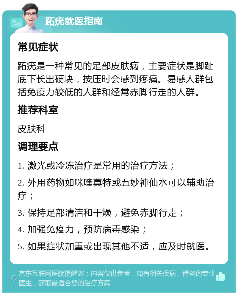 跖疣就医指南 常见症状 跖疣是一种常见的足部皮肤病，主要症状是脚趾底下长出硬块，按压时会感到疼痛。易感人群包括免疫力较低的人群和经常赤脚行走的人群。 推荐科室 皮肤科 调理要点 1. 激光或冷冻治疗是常用的治疗方法； 2. 外用药物如咪喹莫特或五妙神仙水可以辅助治疗； 3. 保持足部清洁和干燥，避免赤脚行走； 4. 加强免疫力，预防病毒感染； 5. 如果症状加重或出现其他不适，应及时就医。