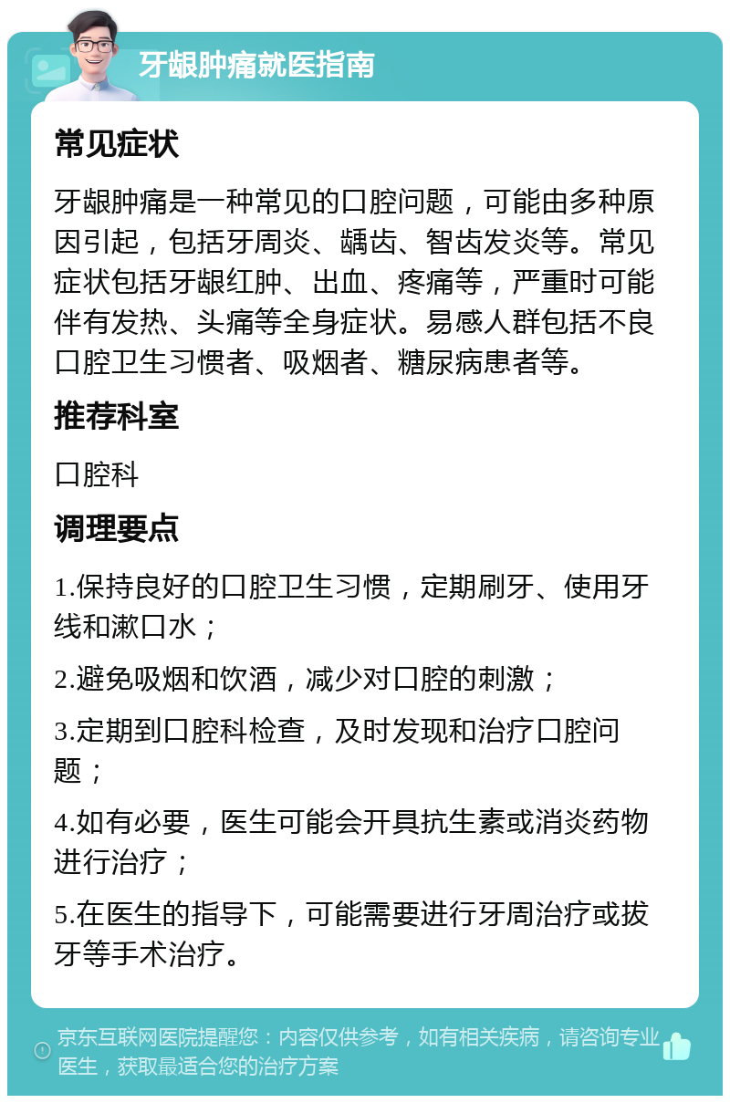 牙龈肿痛就医指南 常见症状 牙龈肿痛是一种常见的口腔问题，可能由多种原因引起，包括牙周炎、龋齿、智齿发炎等。常见症状包括牙龈红肿、出血、疼痛等，严重时可能伴有发热、头痛等全身症状。易感人群包括不良口腔卫生习惯者、吸烟者、糖尿病患者等。 推荐科室 口腔科 调理要点 1.保持良好的口腔卫生习惯，定期刷牙、使用牙线和漱口水； 2.避免吸烟和饮酒，减少对口腔的刺激； 3.定期到口腔科检查，及时发现和治疗口腔问题； 4.如有必要，医生可能会开具抗生素或消炎药物进行治疗； 5.在医生的指导下，可能需要进行牙周治疗或拔牙等手术治疗。