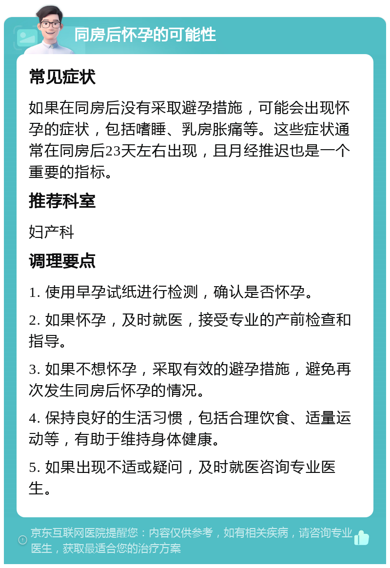 同房后怀孕的可能性 常见症状 如果在同房后没有采取避孕措施，可能会出现怀孕的症状，包括嗜睡、乳房胀痛等。这些症状通常在同房后23天左右出现，且月经推迟也是一个重要的指标。 推荐科室 妇产科 调理要点 1. 使用早孕试纸进行检测，确认是否怀孕。 2. 如果怀孕，及时就医，接受专业的产前检查和指导。 3. 如果不想怀孕，采取有效的避孕措施，避免再次发生同房后怀孕的情况。 4. 保持良好的生活习惯，包括合理饮食、适量运动等，有助于维持身体健康。 5. 如果出现不适或疑问，及时就医咨询专业医生。