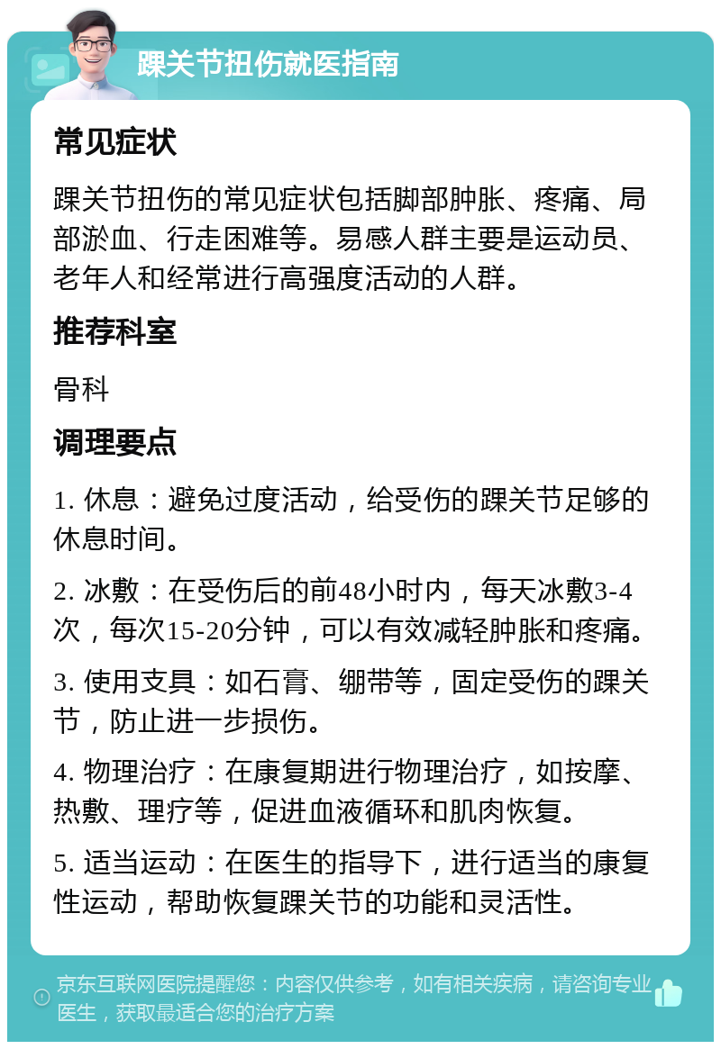 踝关节扭伤就医指南 常见症状 踝关节扭伤的常见症状包括脚部肿胀、疼痛、局部淤血、行走困难等。易感人群主要是运动员、老年人和经常进行高强度活动的人群。 推荐科室 骨科 调理要点 1. 休息：避免过度活动，给受伤的踝关节足够的休息时间。 2. 冰敷：在受伤后的前48小时内，每天冰敷3-4次，每次15-20分钟，可以有效减轻肿胀和疼痛。 3. 使用支具：如石膏、绷带等，固定受伤的踝关节，防止进一步损伤。 4. 物理治疗：在康复期进行物理治疗，如按摩、热敷、理疗等，促进血液循环和肌肉恢复。 5. 适当运动：在医生的指导下，进行适当的康复性运动，帮助恢复踝关节的功能和灵活性。