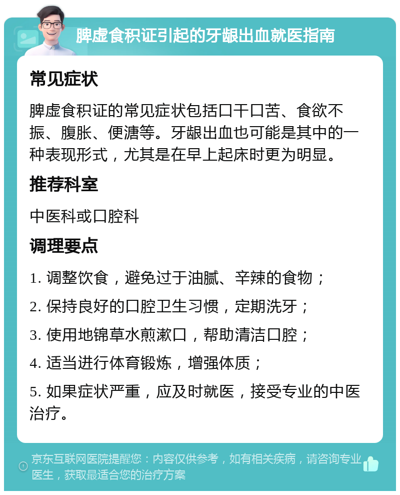 脾虚食积证引起的牙龈出血就医指南 常见症状 脾虚食积证的常见症状包括口干口苦、食欲不振、腹胀、便溏等。牙龈出血也可能是其中的一种表现形式，尤其是在早上起床时更为明显。 推荐科室 中医科或口腔科 调理要点 1. 调整饮食，避免过于油腻、辛辣的食物； 2. 保持良好的口腔卫生习惯，定期洗牙； 3. 使用地锦草水煎漱口，帮助清洁口腔； 4. 适当进行体育锻炼，增强体质； 5. 如果症状严重，应及时就医，接受专业的中医治疗。