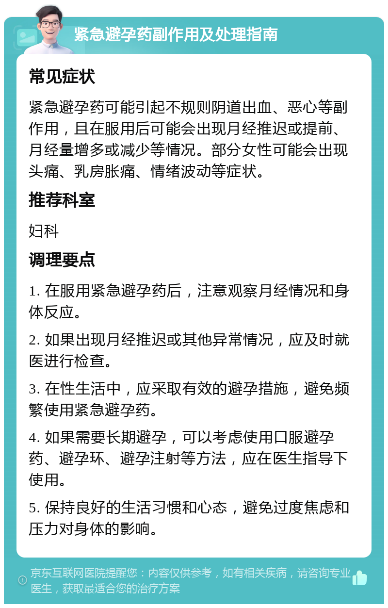 紧急避孕药副作用及处理指南 常见症状 紧急避孕药可能引起不规则阴道出血、恶心等副作用，且在服用后可能会出现月经推迟或提前、月经量增多或减少等情况。部分女性可能会出现头痛、乳房胀痛、情绪波动等症状。 推荐科室 妇科 调理要点 1. 在服用紧急避孕药后，注意观察月经情况和身体反应。 2. 如果出现月经推迟或其他异常情况，应及时就医进行检查。 3. 在性生活中，应采取有效的避孕措施，避免频繁使用紧急避孕药。 4. 如果需要长期避孕，可以考虑使用口服避孕药、避孕环、避孕注射等方法，应在医生指导下使用。 5. 保持良好的生活习惯和心态，避免过度焦虑和压力对身体的影响。