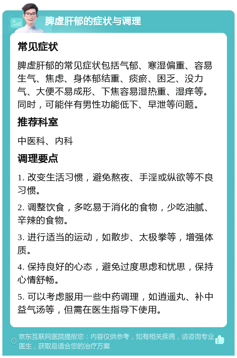 脾虚肝郁的症状与调理 常见症状 脾虚肝郁的常见症状包括气郁、寒湿偏重、容易生气、焦虑、身体郁结重、痰瘀、困乏、没力气、大便不易成形、下焦容易湿热重、湿痒等。同时，可能伴有男性功能低下、早泄等问题。 推荐科室 中医科、内科 调理要点 1. 改变生活习惯，避免熬夜、手淫或纵欲等不良习惯。 2. 调整饮食，多吃易于消化的食物，少吃油腻、辛辣的食物。 3. 进行适当的运动，如散步、太极拳等，增强体质。 4. 保持良好的心态，避免过度思虑和忧思，保持心情舒畅。 5. 可以考虑服用一些中药调理，如逍遥丸、补中益气汤等，但需在医生指导下使用。