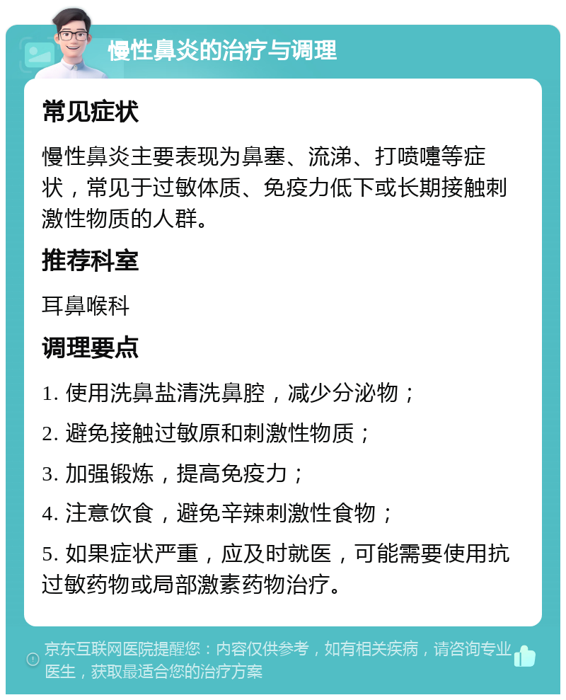 慢性鼻炎的治疗与调理 常见症状 慢性鼻炎主要表现为鼻塞、流涕、打喷嚏等症状，常见于过敏体质、免疫力低下或长期接触刺激性物质的人群。 推荐科室 耳鼻喉科 调理要点 1. 使用洗鼻盐清洗鼻腔，减少分泌物； 2. 避免接触过敏原和刺激性物质； 3. 加强锻炼，提高免疫力； 4. 注意饮食，避免辛辣刺激性食物； 5. 如果症状严重，应及时就医，可能需要使用抗过敏药物或局部激素药物治疗。