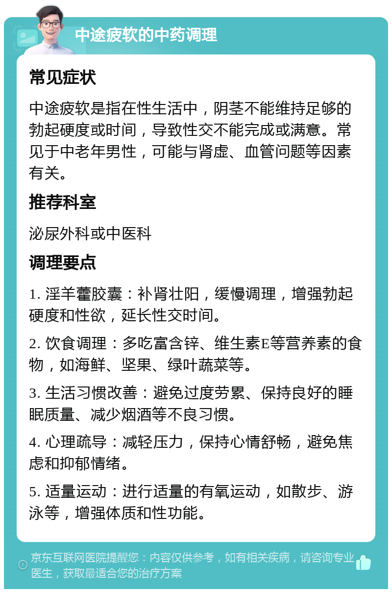 中途疲软的中药调理 常见症状 中途疲软是指在性生活中，阴茎不能维持足够的勃起硬度或时间，导致性交不能完成或满意。常见于中老年男性，可能与肾虚、血管问题等因素有关。 推荐科室 泌尿外科或中医科 调理要点 1. 淫羊藿胶囊：补肾壮阳，缓慢调理，增强勃起硬度和性欲，延长性交时间。 2. 饮食调理：多吃富含锌、维生素E等营养素的食物，如海鲜、坚果、绿叶蔬菜等。 3. 生活习惯改善：避免过度劳累、保持良好的睡眠质量、减少烟酒等不良习惯。 4. 心理疏导：减轻压力，保持心情舒畅，避免焦虑和抑郁情绪。 5. 适量运动：进行适量的有氧运动，如散步、游泳等，增强体质和性功能。