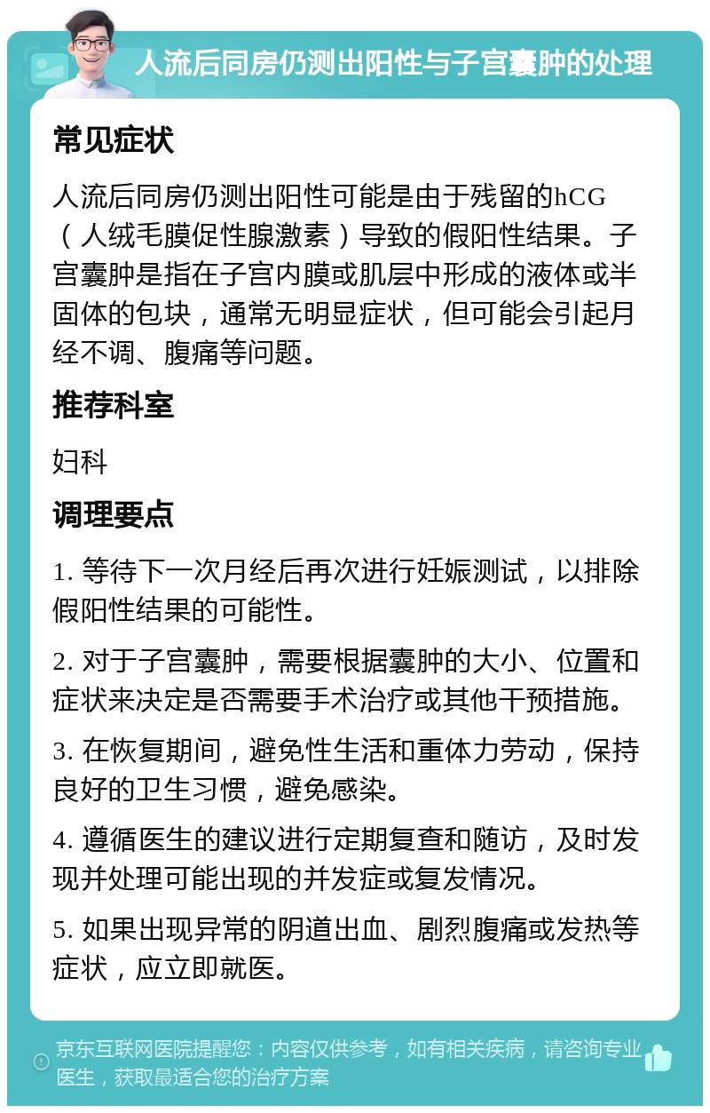 人流后同房仍测出阳性与子宫囊肿的处理 常见症状 人流后同房仍测出阳性可能是由于残留的hCG（人绒毛膜促性腺激素）导致的假阳性结果。子宫囊肿是指在子宫内膜或肌层中形成的液体或半固体的包块，通常无明显症状，但可能会引起月经不调、腹痛等问题。 推荐科室 妇科 调理要点 1. 等待下一次月经后再次进行妊娠测试，以排除假阳性结果的可能性。 2. 对于子宫囊肿，需要根据囊肿的大小、位置和症状来决定是否需要手术治疗或其他干预措施。 3. 在恢复期间，避免性生活和重体力劳动，保持良好的卫生习惯，避免感染。 4. 遵循医生的建议进行定期复查和随访，及时发现并处理可能出现的并发症或复发情况。 5. 如果出现异常的阴道出血、剧烈腹痛或发热等症状，应立即就医。