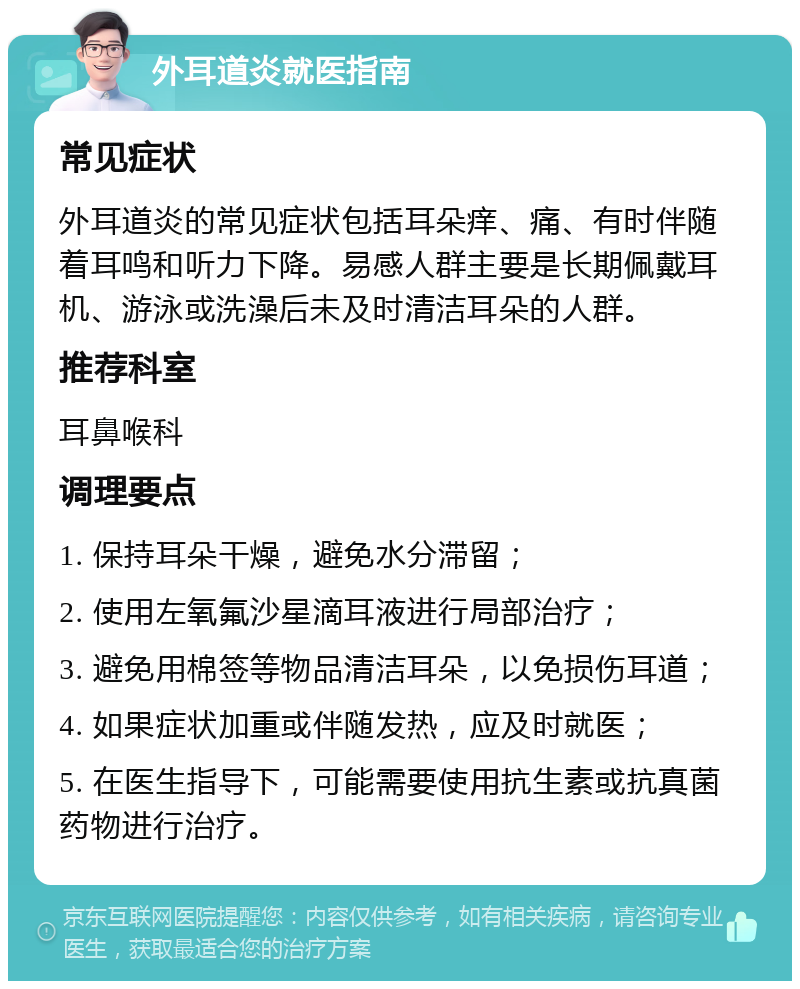 外耳道炎就医指南 常见症状 外耳道炎的常见症状包括耳朵痒、痛、有时伴随着耳鸣和听力下降。易感人群主要是长期佩戴耳机、游泳或洗澡后未及时清洁耳朵的人群。 推荐科室 耳鼻喉科 调理要点 1. 保持耳朵干燥，避免水分滞留； 2. 使用左氧氟沙星滴耳液进行局部治疗； 3. 避免用棉签等物品清洁耳朵，以免损伤耳道； 4. 如果症状加重或伴随发热，应及时就医； 5. 在医生指导下，可能需要使用抗生素或抗真菌药物进行治疗。