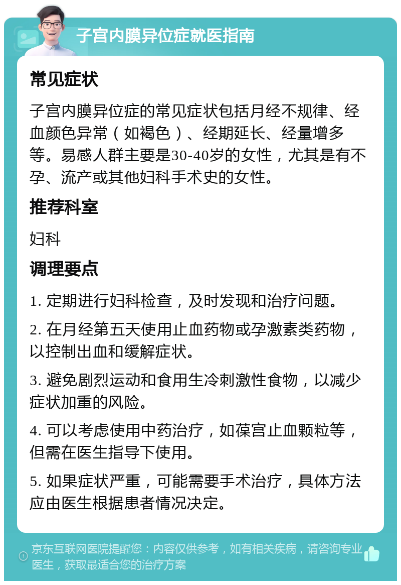 子宫内膜异位症就医指南 常见症状 子宫内膜异位症的常见症状包括月经不规律、经血颜色异常（如褐色）、经期延长、经量增多等。易感人群主要是30-40岁的女性，尤其是有不孕、流产或其他妇科手术史的女性。 推荐科室 妇科 调理要点 1. 定期进行妇科检查，及时发现和治疗问题。 2. 在月经第五天使用止血药物或孕激素类药物，以控制出血和缓解症状。 3. 避免剧烈运动和食用生冷刺激性食物，以减少症状加重的风险。 4. 可以考虑使用中药治疗，如葆宫止血颗粒等，但需在医生指导下使用。 5. 如果症状严重，可能需要手术治疗，具体方法应由医生根据患者情况决定。