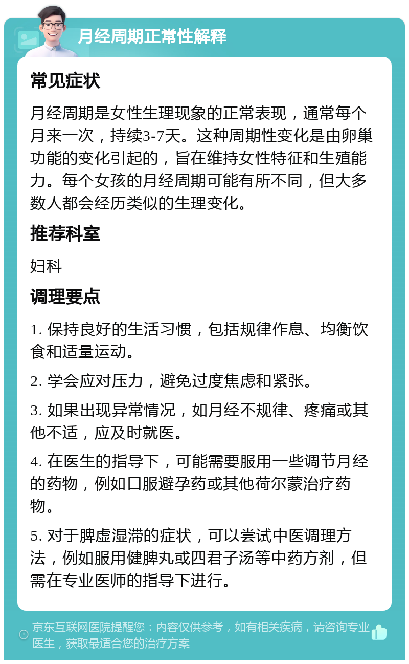 月经周期正常性解释 常见症状 月经周期是女性生理现象的正常表现，通常每个月来一次，持续3-7天。这种周期性变化是由卵巢功能的变化引起的，旨在维持女性特征和生殖能力。每个女孩的月经周期可能有所不同，但大多数人都会经历类似的生理变化。 推荐科室 妇科 调理要点 1. 保持良好的生活习惯，包括规律作息、均衡饮食和适量运动。 2. 学会应对压力，避免过度焦虑和紧张。 3. 如果出现异常情况，如月经不规律、疼痛或其他不适，应及时就医。 4. 在医生的指导下，可能需要服用一些调节月经的药物，例如口服避孕药或其他荷尔蒙治疗药物。 5. 对于脾虚湿滞的症状，可以尝试中医调理方法，例如服用健脾丸或四君子汤等中药方剂，但需在专业医师的指导下进行。