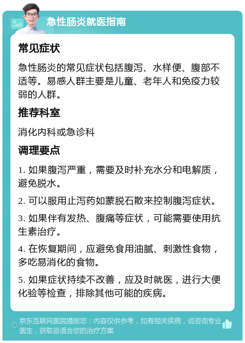 急性肠炎就医指南 常见症状 急性肠炎的常见症状包括腹泻、水样便、腹部不适等。易感人群主要是儿童、老年人和免疫力较弱的人群。 推荐科室 消化内科或急诊科 调理要点 1. 如果腹泻严重，需要及时补充水分和电解质，避免脱水。 2. 可以服用止泻药如蒙脱石散来控制腹泻症状。 3. 如果伴有发热、腹痛等症状，可能需要使用抗生素治疗。 4. 在恢复期间，应避免食用油腻、刺激性食物，多吃易消化的食物。 5. 如果症状持续不改善，应及时就医，进行大便化验等检查，排除其他可能的疾病。