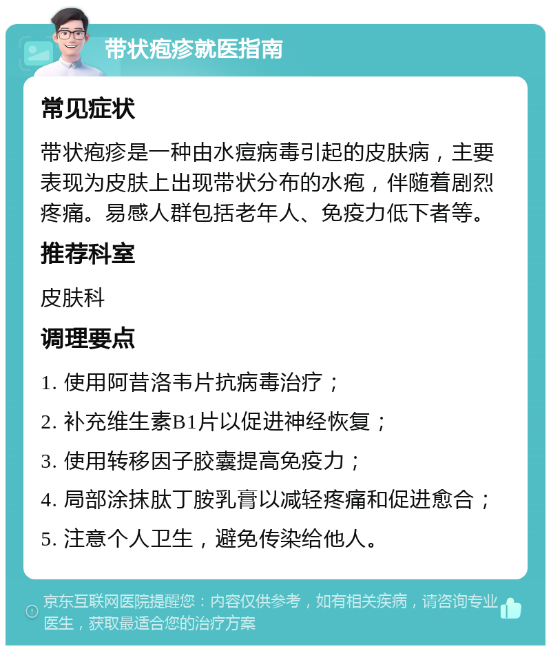 带状疱疹就医指南 常见症状 带状疱疹是一种由水痘病毒引起的皮肤病，主要表现为皮肤上出现带状分布的水疱，伴随着剧烈疼痛。易感人群包括老年人、免疫力低下者等。 推荐科室 皮肤科 调理要点 1. 使用阿昔洛韦片抗病毒治疗； 2. 补充维生素B1片以促进神经恢复； 3. 使用转移因子胶囊提高免疫力； 4. 局部涂抹肽丁胺乳膏以减轻疼痛和促进愈合； 5. 注意个人卫生，避免传染给他人。