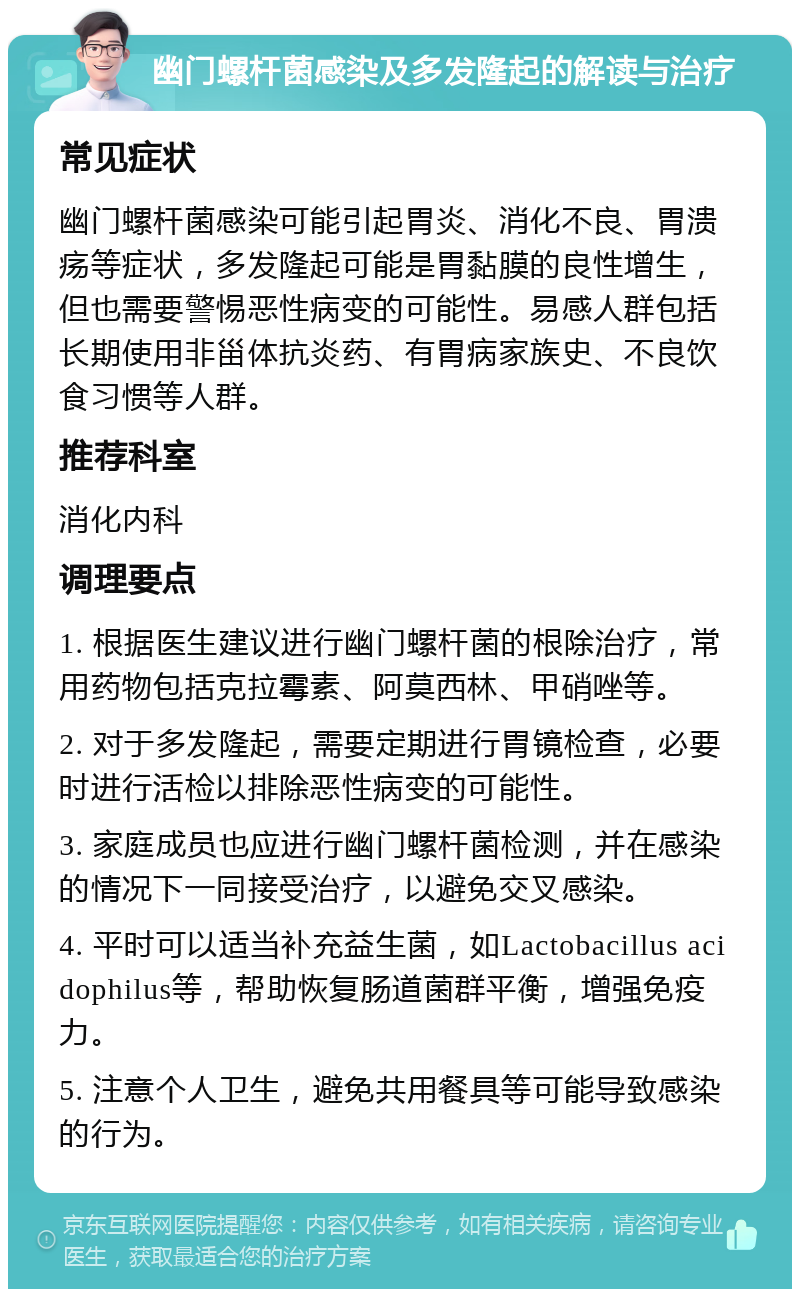 幽门螺杆菌感染及多发隆起的解读与治疗 常见症状 幽门螺杆菌感染可能引起胃炎、消化不良、胃溃疡等症状，多发隆起可能是胃黏膜的良性增生，但也需要警惕恶性病变的可能性。易感人群包括长期使用非甾体抗炎药、有胃病家族史、不良饮食习惯等人群。 推荐科室 消化内科 调理要点 1. 根据医生建议进行幽门螺杆菌的根除治疗，常用药物包括克拉霉素、阿莫西林、甲硝唑等。 2. 对于多发隆起，需要定期进行胃镜检查，必要时进行活检以排除恶性病变的可能性。 3. 家庭成员也应进行幽门螺杆菌检测，并在感染的情况下一同接受治疗，以避免交叉感染。 4. 平时可以适当补充益生菌，如Lactobacillus acidophilus等，帮助恢复肠道菌群平衡，增强免疫力。 5. 注意个人卫生，避免共用餐具等可能导致感染的行为。