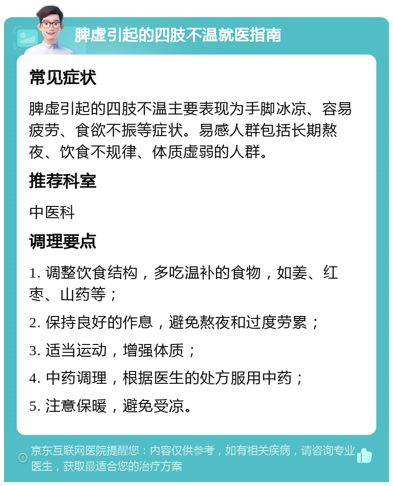 脾虚引起的四肢不温就医指南 常见症状 脾虚引起的四肢不温主要表现为手脚冰凉、容易疲劳、食欲不振等症状。易感人群包括长期熬夜、饮食不规律、体质虚弱的人群。 推荐科室 中医科 调理要点 1. 调整饮食结构，多吃温补的食物，如姜、红枣、山药等； 2. 保持良好的作息，避免熬夜和过度劳累； 3. 适当运动，增强体质； 4. 中药调理，根据医生的处方服用中药； 5. 注意保暖，避免受凉。