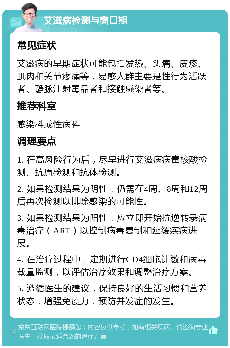 艾滋病检测与窗口期 常见症状 艾滋病的早期症状可能包括发热、头痛、皮疹、肌肉和关节疼痛等，易感人群主要是性行为活跃者、静脉注射毒品者和接触感染者等。 推荐科室 感染科或性病科 调理要点 1. 在高风险行为后，尽早进行艾滋病病毒核酸检测、抗原检测和抗体检测。 2. 如果检测结果为阴性，仍需在4周、8周和12周后再次检测以排除感染的可能性。 3. 如果检测结果为阳性，应立即开始抗逆转录病毒治疗（ART）以控制病毒复制和延缓疾病进展。 4. 在治疗过程中，定期进行CD4细胞计数和病毒载量监测，以评估治疗效果和调整治疗方案。 5. 遵循医生的建议，保持良好的生活习惯和营养状态，增强免疫力，预防并发症的发生。