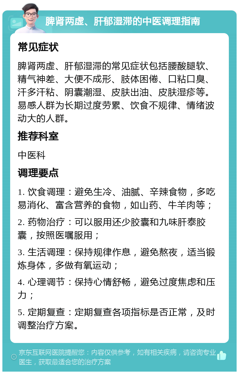 脾肾两虚、肝郁湿滞的中医调理指南 常见症状 脾肾两虚、肝郁湿滞的常见症状包括腰酸腿软、精气神差、大便不成形、肢体困倦、口粘口臭、汗多汗粘、阴囊潮湿、皮肤出油、皮肤湿疹等。易感人群为长期过度劳累、饮食不规律、情绪波动大的人群。 推荐科室 中医科 调理要点 1. 饮食调理：避免生冷、油腻、辛辣食物，多吃易消化、富含营养的食物，如山药、牛羊肉等； 2. 药物治疗：可以服用还少胶囊和九味肝泰胶囊，按照医嘱服用； 3. 生活调理：保持规律作息，避免熬夜，适当锻炼身体，多做有氧运动； 4. 心理调节：保持心情舒畅，避免过度焦虑和压力； 5. 定期复查：定期复查各项指标是否正常，及时调整治疗方案。