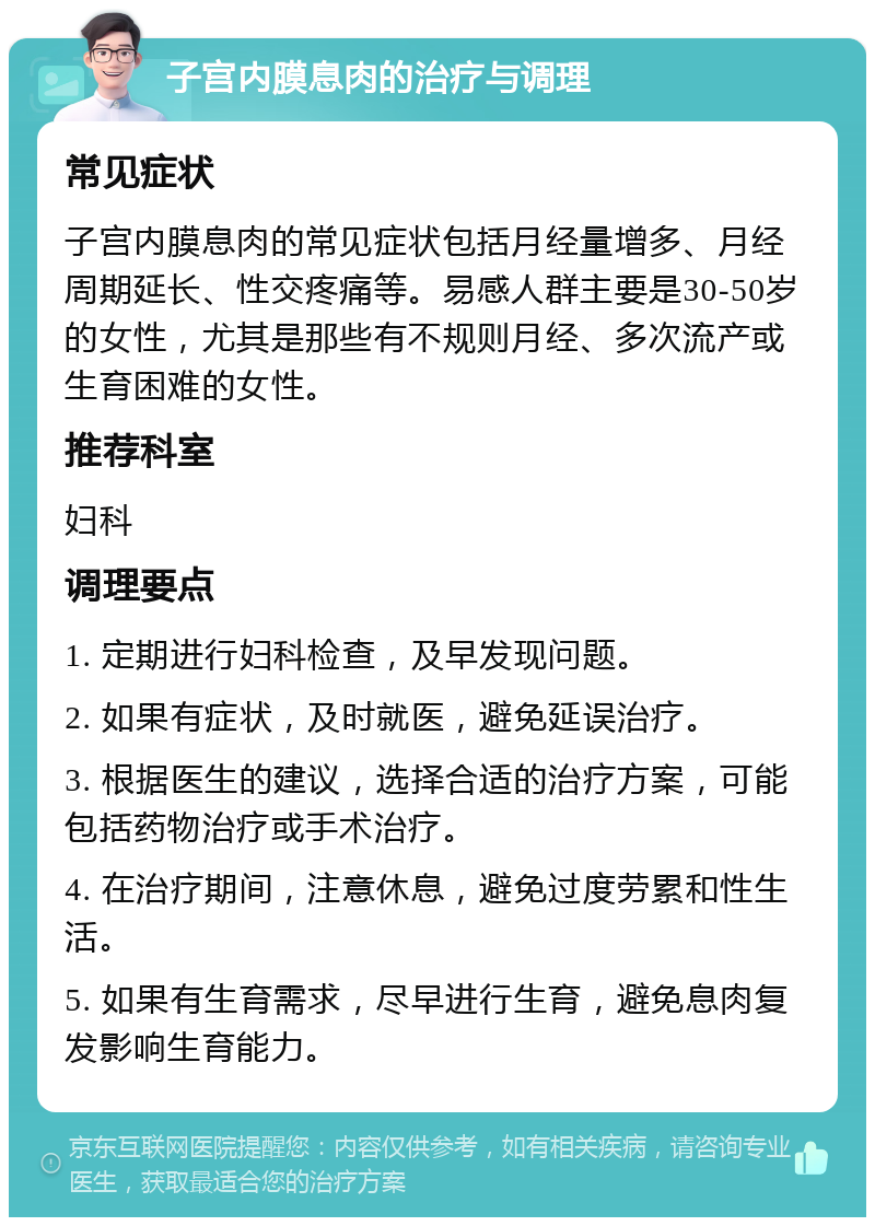 子宫内膜息肉的治疗与调理 常见症状 子宫内膜息肉的常见症状包括月经量增多、月经周期延长、性交疼痛等。易感人群主要是30-50岁的女性，尤其是那些有不规则月经、多次流产或生育困难的女性。 推荐科室 妇科 调理要点 1. 定期进行妇科检查，及早发现问题。 2. 如果有症状，及时就医，避免延误治疗。 3. 根据医生的建议，选择合适的治疗方案，可能包括药物治疗或手术治疗。 4. 在治疗期间，注意休息，避免过度劳累和性生活。 5. 如果有生育需求，尽早进行生育，避免息肉复发影响生育能力。