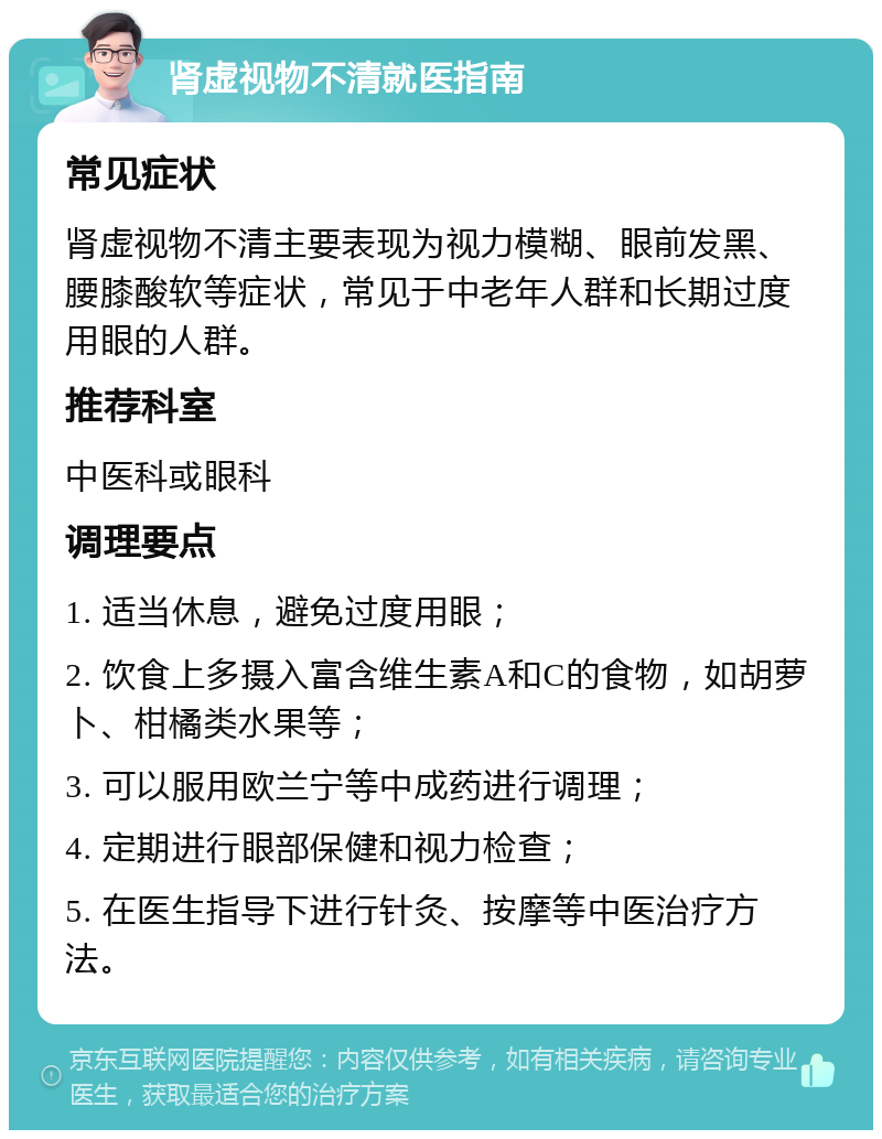 肾虚视物不清就医指南 常见症状 肾虚视物不清主要表现为视力模糊、眼前发黑、腰膝酸软等症状，常见于中老年人群和长期过度用眼的人群。 推荐科室 中医科或眼科 调理要点 1. 适当休息，避免过度用眼； 2. 饮食上多摄入富含维生素A和C的食物，如胡萝卜、柑橘类水果等； 3. 可以服用欧兰宁等中成药进行调理； 4. 定期进行眼部保健和视力检查； 5. 在医生指导下进行针灸、按摩等中医治疗方法。