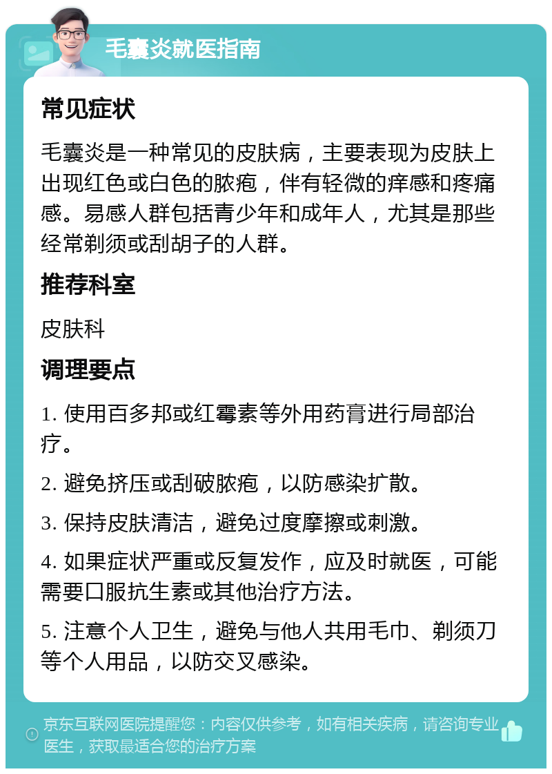 毛囊炎就医指南 常见症状 毛囊炎是一种常见的皮肤病，主要表现为皮肤上出现红色或白色的脓疱，伴有轻微的痒感和疼痛感。易感人群包括青少年和成年人，尤其是那些经常剃须或刮胡子的人群。 推荐科室 皮肤科 调理要点 1. 使用百多邦或红霉素等外用药膏进行局部治疗。 2. 避免挤压或刮破脓疱，以防感染扩散。 3. 保持皮肤清洁，避免过度摩擦或刺激。 4. 如果症状严重或反复发作，应及时就医，可能需要口服抗生素或其他治疗方法。 5. 注意个人卫生，避免与他人共用毛巾、剃须刀等个人用品，以防交叉感染。