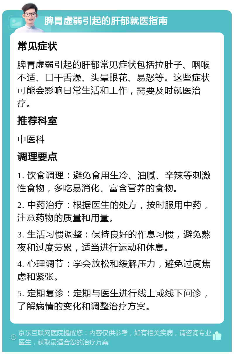 脾胃虚弱引起的肝郁就医指南 常见症状 脾胃虚弱引起的肝郁常见症状包括拉肚子、咽喉不适、口干舌燥、头晕眼花、易怒等。这些症状可能会影响日常生活和工作，需要及时就医治疗。 推荐科室 中医科 调理要点 1. 饮食调理：避免食用生冷、油腻、辛辣等刺激性食物，多吃易消化、富含营养的食物。 2. 中药治疗：根据医生的处方，按时服用中药，注意药物的质量和用量。 3. 生活习惯调整：保持良好的作息习惯，避免熬夜和过度劳累，适当进行运动和休息。 4. 心理调节：学会放松和缓解压力，避免过度焦虑和紧张。 5. 定期复诊：定期与医生进行线上或线下问诊，了解病情的变化和调整治疗方案。