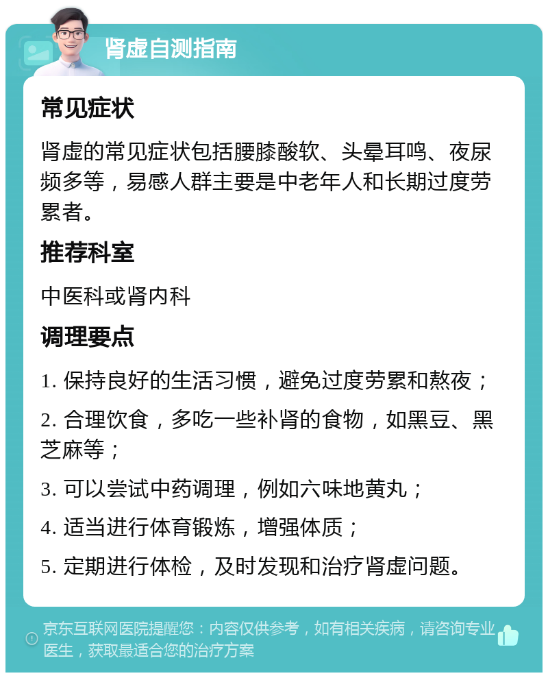 肾虚自测指南 常见症状 肾虚的常见症状包括腰膝酸软、头晕耳鸣、夜尿频多等，易感人群主要是中老年人和长期过度劳累者。 推荐科室 中医科或肾内科 调理要点 1. 保持良好的生活习惯，避免过度劳累和熬夜； 2. 合理饮食，多吃一些补肾的食物，如黑豆、黑芝麻等； 3. 可以尝试中药调理，例如六味地黄丸； 4. 适当进行体育锻炼，增强体质； 5. 定期进行体检，及时发现和治疗肾虚问题。