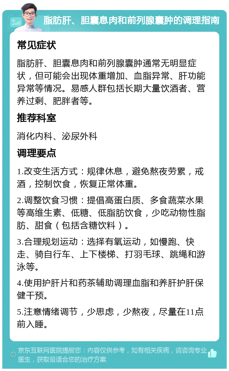 脂肪肝、胆囊息肉和前列腺囊肿的调理指南 常见症状 脂肪肝、胆囊息肉和前列腺囊肿通常无明显症状，但可能会出现体重增加、血脂异常、肝功能异常等情况。易感人群包括长期大量饮酒者、营养过剩、肥胖者等。 推荐科室 消化内科、泌尿外科 调理要点 1.改变生活方式：规律休息，避免熬夜劳累，戒酒，控制饮食，恢复正常体重。 2.调整饮食习惯：提倡高蛋白质、多食蔬菜水果等高维生素、低糖、低脂肪饮食，少吃动物性脂肪、甜食（包括含糖饮料）。 3.合理规划运动：选择有氧运动，如慢跑、快走、骑自行车、上下楼梯、打羽毛球、跳绳和游泳等。 4.使用护肝片和药茶辅助调理血脂和养肝护肝保健干预。 5.注意情绪调节，少思虑，少熬夜，尽量在11点前入睡。