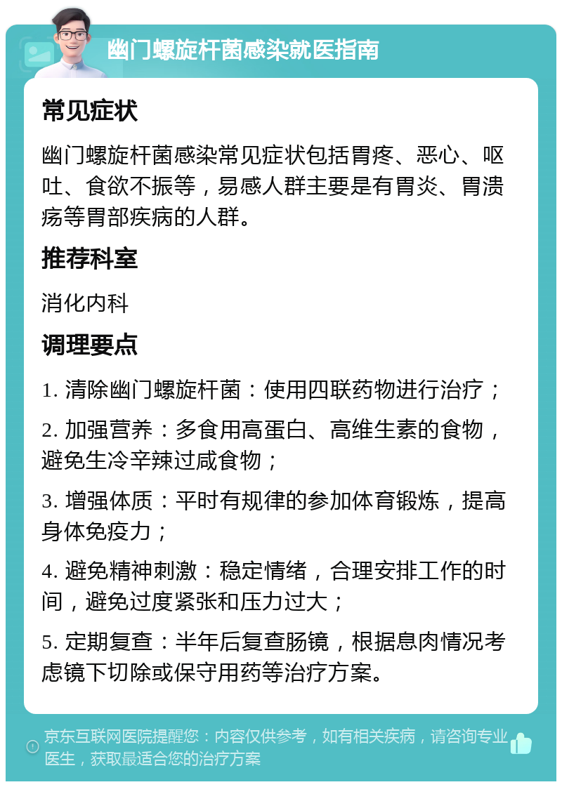 幽门螺旋杆菌感染就医指南 常见症状 幽门螺旋杆菌感染常见症状包括胃疼、恶心、呕吐、食欲不振等，易感人群主要是有胃炎、胃溃疡等胃部疾病的人群。 推荐科室 消化内科 调理要点 1. 清除幽门螺旋杆菌：使用四联药物进行治疗； 2. 加强营养：多食用高蛋白、高维生素的食物，避免生冷辛辣过咸食物； 3. 增强体质：平时有规律的参加体育锻炼，提高身体免疫力； 4. 避免精神刺激：稳定情绪，合理安排工作的时间，避免过度紧张和压力过大； 5. 定期复查：半年后复查肠镜，根据息肉情况考虑镜下切除或保守用药等治疗方案。