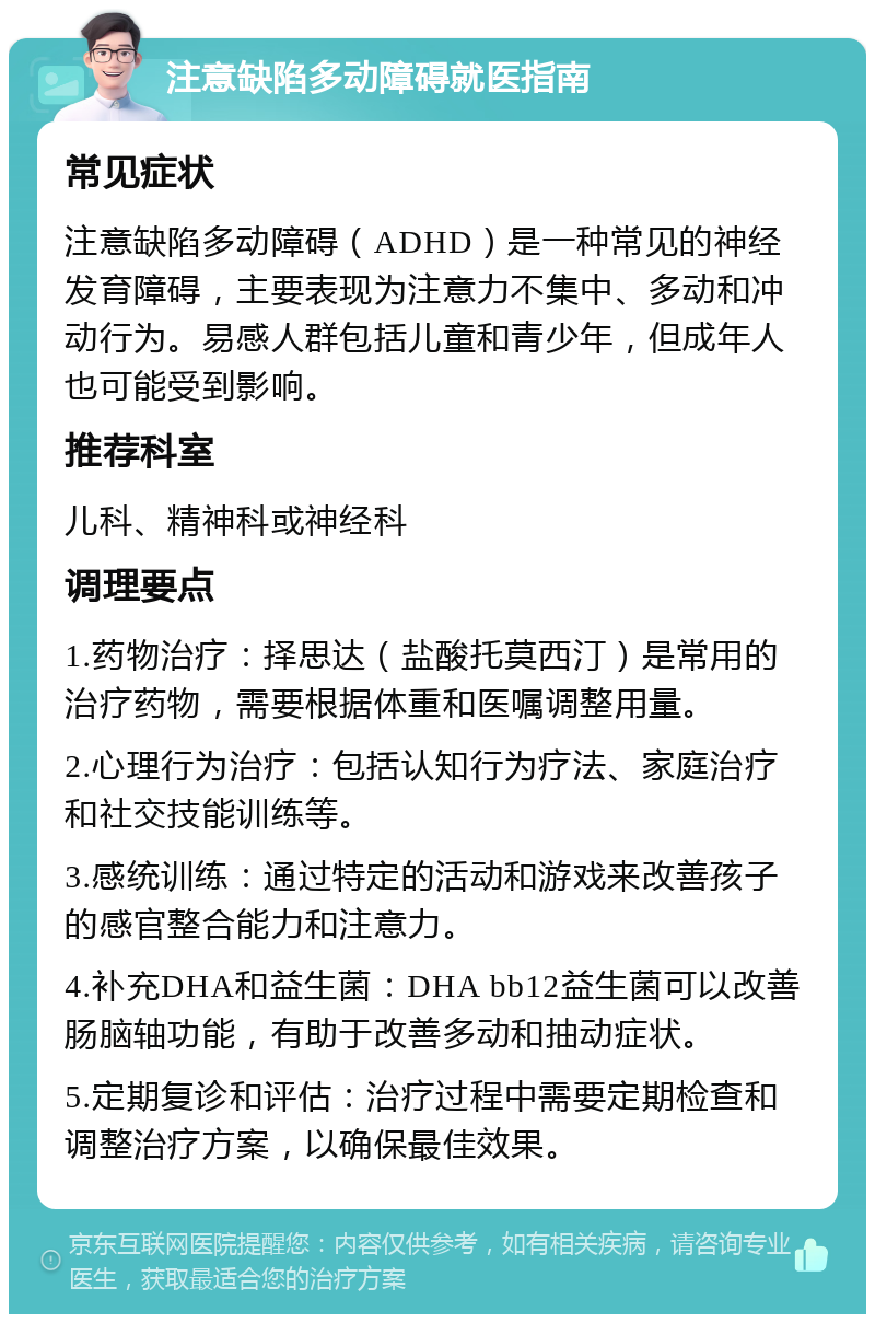 注意缺陷多动障碍就医指南 常见症状 注意缺陷多动障碍（ADHD）是一种常见的神经发育障碍，主要表现为注意力不集中、多动和冲动行为。易感人群包括儿童和青少年，但成年人也可能受到影响。 推荐科室 儿科、精神科或神经科 调理要点 1.药物治疗：择思达（盐酸托莫西汀）是常用的治疗药物，需要根据体重和医嘱调整用量。 2.心理行为治疗：包括认知行为疗法、家庭治疗和社交技能训练等。 3.感统训练：通过特定的活动和游戏来改善孩子的感官整合能力和注意力。 4.补充DHA和益生菌：DHA bb12益生菌可以改善肠脑轴功能，有助于改善多动和抽动症状。 5.定期复诊和评估：治疗过程中需要定期检查和调整治疗方案，以确保最佳效果。