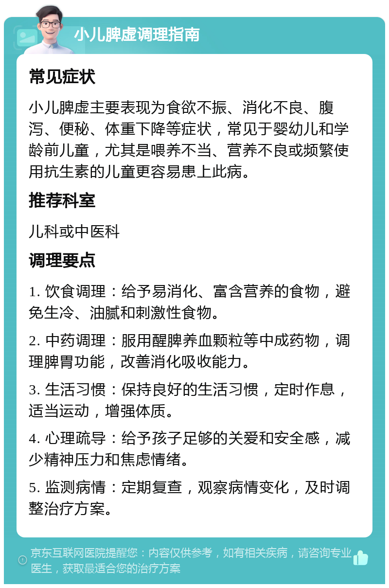 小儿脾虚调理指南 常见症状 小儿脾虚主要表现为食欲不振、消化不良、腹泻、便秘、体重下降等症状，常见于婴幼儿和学龄前儿童，尤其是喂养不当、营养不良或频繁使用抗生素的儿童更容易患上此病。 推荐科室 儿科或中医科 调理要点 1. 饮食调理：给予易消化、富含营养的食物，避免生冷、油腻和刺激性食物。 2. 中药调理：服用醒脾养血颗粒等中成药物，调理脾胃功能，改善消化吸收能力。 3. 生活习惯：保持良好的生活习惯，定时作息，适当运动，增强体质。 4. 心理疏导：给予孩子足够的关爱和安全感，减少精神压力和焦虑情绪。 5. 监测病情：定期复查，观察病情变化，及时调整治疗方案。