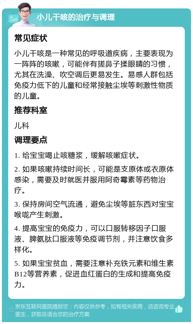 小儿干咳的治疗与调理 常见症状 小儿干咳是一种常见的呼吸道疾病，主要表现为一阵阵的咳嗽，可能伴有搓鼻子揉眼睛的习惯，尤其在洗澡、吹空调后更易发生。易感人群包括免疫力低下的儿童和经常接触尘埃等刺激性物质的儿童。 推荐科室 儿科 调理要点 1. 给宝宝喝止咳糖浆，缓解咳嗽症状。 2. 如果咳嗽持续时间长，可能是支原体或衣原体感染，需要及时就医并服用阿奇霉素等药物治疗。 3. 保持房间空气流通，避免尘埃等脏东西对宝宝喉咙产生刺激。 4. 提高宝宝的免疫力，可以口服转移因子口服液、脾氨肽口服液等免疫调节剂，并注意饮食多样化。 5. 如果宝宝贫血，需要注意补充铁元素和维生素B12等营养素，促进血红蛋白的生成和提高免疫力。