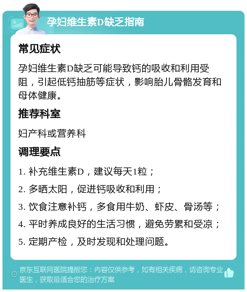 孕妇维生素D缺乏指南 常见症状 孕妇维生素D缺乏可能导致钙的吸收和利用受阻，引起低钙抽筋等症状，影响胎儿骨骼发育和母体健康。 推荐科室 妇产科或营养科 调理要点 1. 补充维生素D，建议每天1粒； 2. 多晒太阳，促进钙吸收和利用； 3. 饮食注意补钙，多食用牛奶、虾皮、骨汤等； 4. 平时养成良好的生活习惯，避免劳累和受凉； 5. 定期产检，及时发现和处理问题。