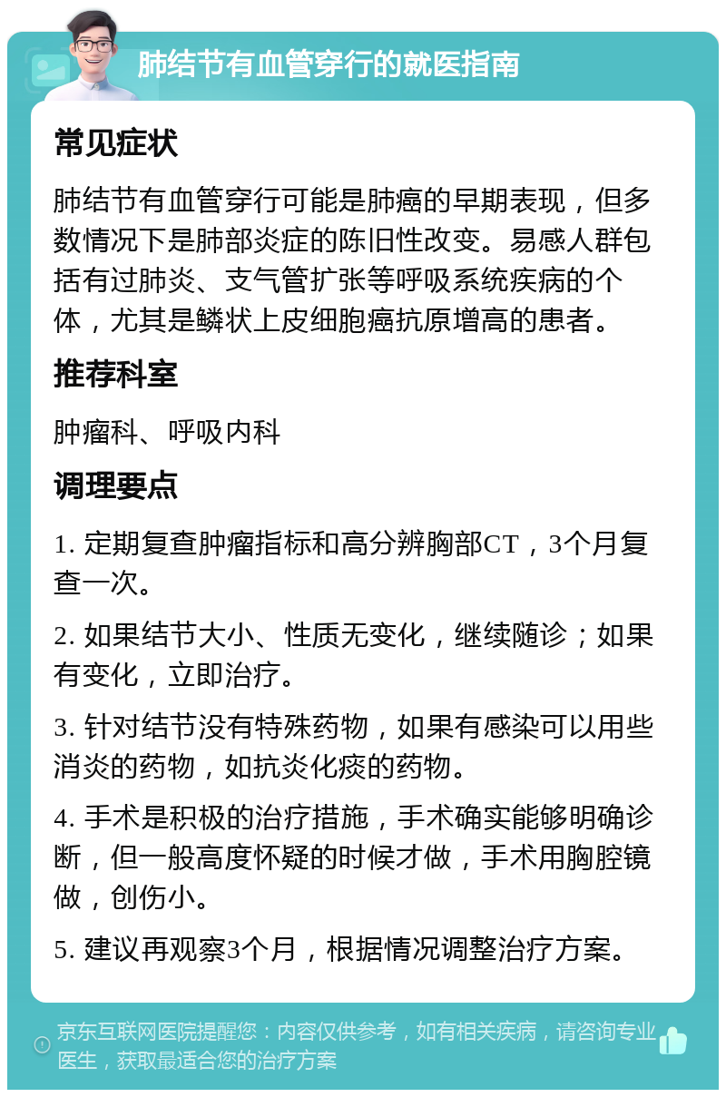 肺结节有血管穿行的就医指南 常见症状 肺结节有血管穿行可能是肺癌的早期表现，但多数情况下是肺部炎症的陈旧性改变。易感人群包括有过肺炎、支气管扩张等呼吸系统疾病的个体，尤其是鳞状上皮细胞癌抗原增高的患者。 推荐科室 肿瘤科、呼吸内科 调理要点 1. 定期复查肿瘤指标和高分辨胸部CT，3个月复查一次。 2. 如果结节大小、性质无变化，继续随诊；如果有变化，立即治疗。 3. 针对结节没有特殊药物，如果有感染可以用些消炎的药物，如抗炎化痰的药物。 4. 手术是积极的治疗措施，手术确实能够明确诊断，但一般高度怀疑的时候才做，手术用胸腔镜做，创伤小。 5. 建议再观察3个月，根据情况调整治疗方案。