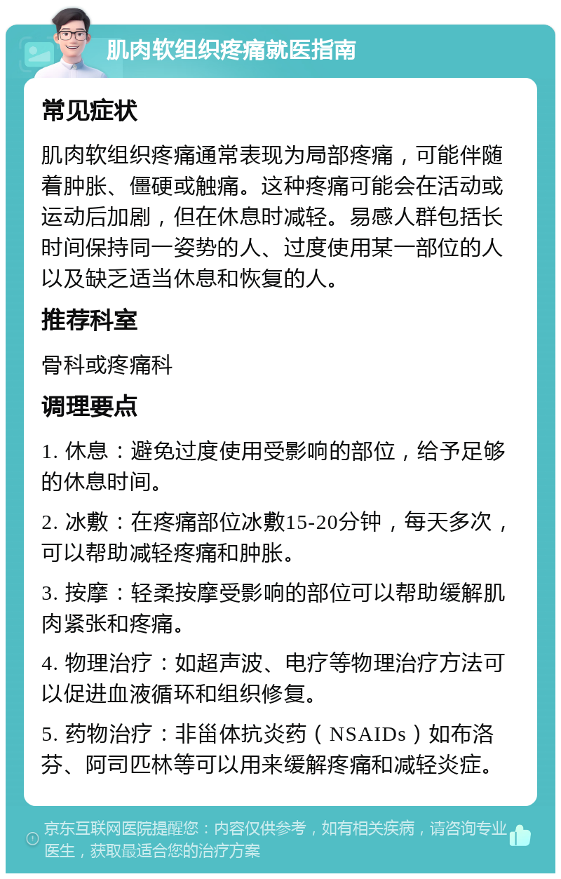 肌肉软组织疼痛就医指南 常见症状 肌肉软组织疼痛通常表现为局部疼痛，可能伴随着肿胀、僵硬或触痛。这种疼痛可能会在活动或运动后加剧，但在休息时减轻。易感人群包括长时间保持同一姿势的人、过度使用某一部位的人以及缺乏适当休息和恢复的人。 推荐科室 骨科或疼痛科 调理要点 1. 休息：避免过度使用受影响的部位，给予足够的休息时间。 2. 冰敷：在疼痛部位冰敷15-20分钟，每天多次，可以帮助减轻疼痛和肿胀。 3. 按摩：轻柔按摩受影响的部位可以帮助缓解肌肉紧张和疼痛。 4. 物理治疗：如超声波、电疗等物理治疗方法可以促进血液循环和组织修复。 5. 药物治疗：非甾体抗炎药（NSAIDs）如布洛芬、阿司匹林等可以用来缓解疼痛和减轻炎症。