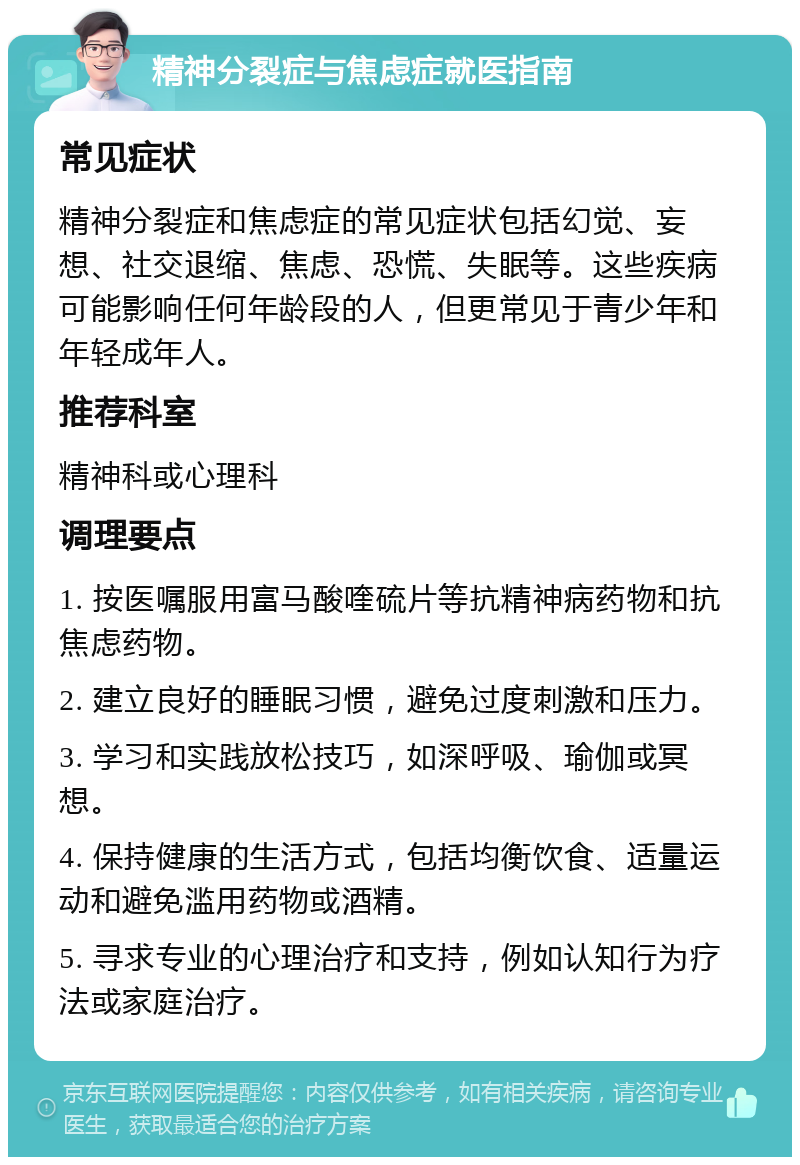 精神分裂症与焦虑症就医指南 常见症状 精神分裂症和焦虑症的常见症状包括幻觉、妄想、社交退缩、焦虑、恐慌、失眠等。这些疾病可能影响任何年龄段的人，但更常见于青少年和年轻成年人。 推荐科室 精神科或心理科 调理要点 1. 按医嘱服用富马酸喹硫片等抗精神病药物和抗焦虑药物。 2. 建立良好的睡眠习惯，避免过度刺激和压力。 3. 学习和实践放松技巧，如深呼吸、瑜伽或冥想。 4. 保持健康的生活方式，包括均衡饮食、适量运动和避免滥用药物或酒精。 5. 寻求专业的心理治疗和支持，例如认知行为疗法或家庭治疗。